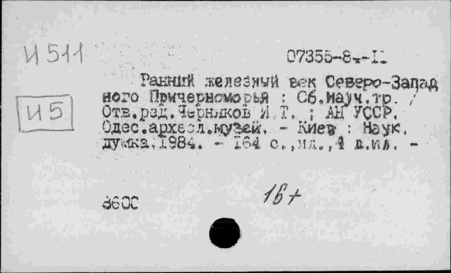 ﻿54d
07355-’6»-Il
5
Ранний гкєлєзнуй век Северо-Запг^ його Причернсші?ья ’■ G6.xaj4.Tp. ; Отв. рзд, Черников И T, ; All УССР. Одес.арх&зл.музеи, - Киея : Наук. дужа,х984. - lôi с„ ,мл. ,4 д.ьіл. -
Ö6QC
///